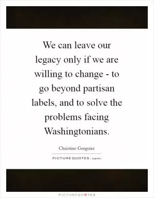 We can leave our legacy only if we are willing to change - to go beyond partisan labels, and to solve the problems facing Washingtonians Picture Quote #1