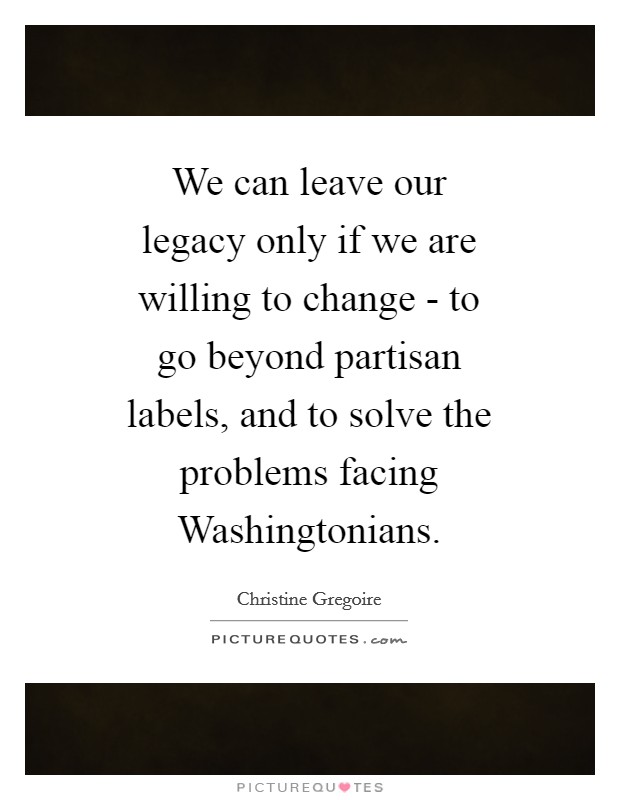 We can leave our legacy only if we are willing to change - to go beyond partisan labels, and to solve the problems facing Washingtonians. Picture Quote #1