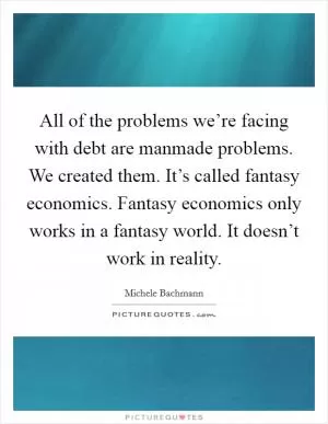All of the problems we’re facing with debt are manmade problems. We created them. It’s called fantasy economics. Fantasy economics only works in a fantasy world. It doesn’t work in reality Picture Quote #1