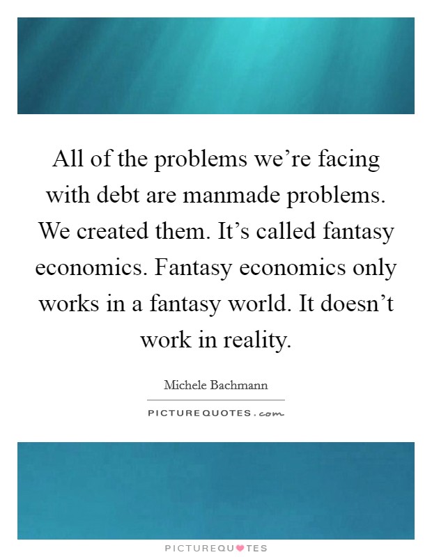 All of the problems we're facing with debt are manmade problems. We created them. It's called fantasy economics. Fantasy economics only works in a fantasy world. It doesn't work in reality. Picture Quote #1