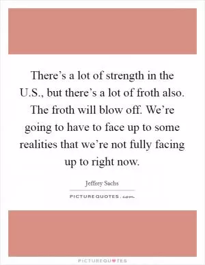 There’s a lot of strength in the U.S., but there’s a lot of froth also. The froth will blow off. We’re going to have to face up to some realities that we’re not fully facing up to right now Picture Quote #1