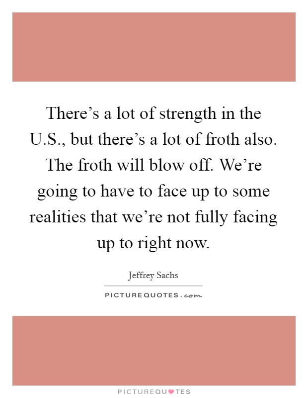 There's a lot of strength in the U.S., but there's a lot of froth also. The froth will blow off. We're going to have to face up to some realities that we're not fully facing up to right now. Picture Quote #1