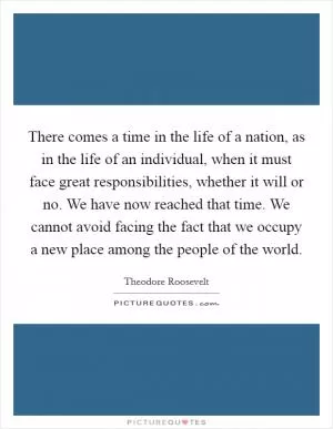 There comes a time in the life of a nation, as in the life of an individual, when it must face great responsibilities, whether it will or no. We have now reached that time. We cannot avoid facing the fact that we occupy a new place among the people of the world Picture Quote #1
