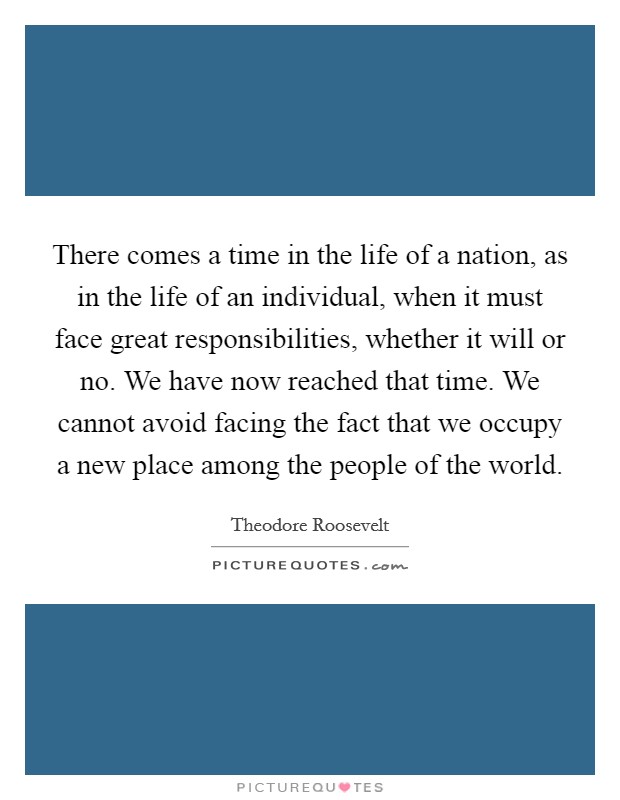 There comes a time in the life of a nation, as in the life of an individual, when it must face great responsibilities, whether it will or no. We have now reached that time. We cannot avoid facing the fact that we occupy a new place among the people of the world. Picture Quote #1