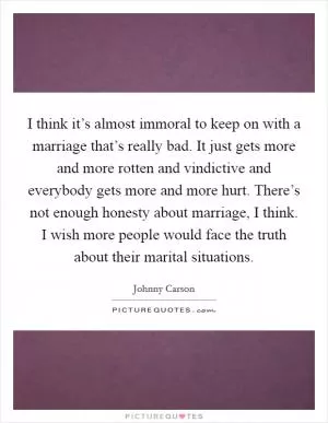 I think it’s almost immoral to keep on with a marriage that’s really bad. It just gets more and more rotten and vindictive and everybody gets more and more hurt. There’s not enough honesty about marriage, I think. I wish more people would face the truth about their marital situations Picture Quote #1