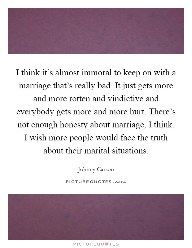 I think it's almost immoral to keep on with a marriage that's really bad. It just gets more and more rotten and vindictive and everybody gets more and more hurt. There's not enough honesty about marriage, I think. I wish more people would face the truth about their marital situations. Picture Quote #1