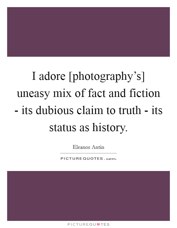 I adore [photography's] uneasy mix of fact and fiction - its dubious claim to truth - its status as history. Picture Quote #1