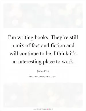 I’m writing books. They’re still a mix of fact and fiction and will continue to be. I think it’s an interesting place to work Picture Quote #1