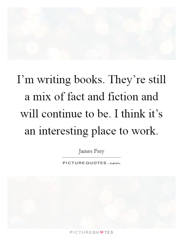 I'm writing books. They're still a mix of fact and fiction and will continue to be. I think it's an interesting place to work. Picture Quote #1