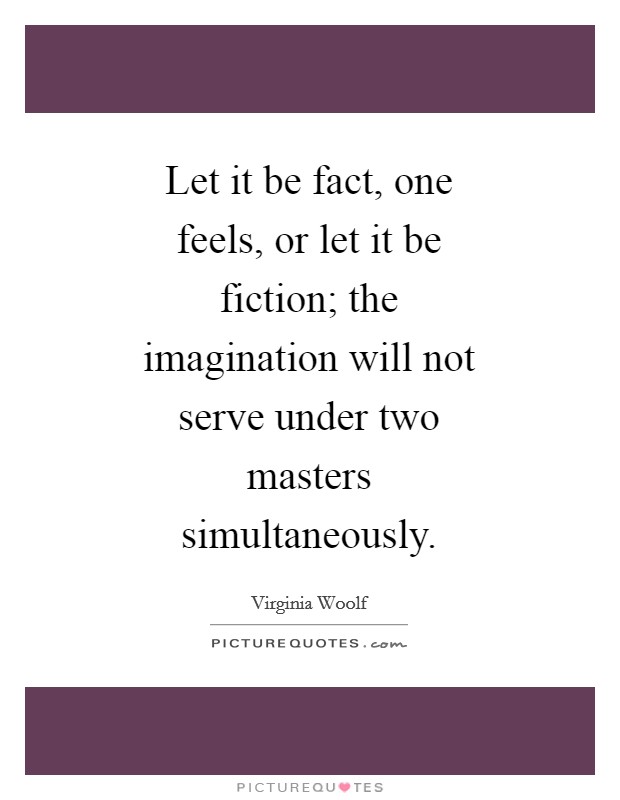 Let it be fact, one feels, or let it be fiction; the imagination will not serve under two masters simultaneously. Picture Quote #1