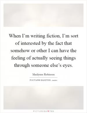 When I’m writing fiction, I’m sort of interested by the fact that somehow or other I can have the feeling of actually seeing things through someone else’s eyes Picture Quote #1