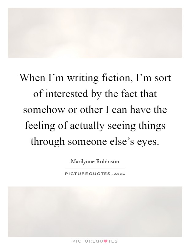 When I'm writing fiction, I'm sort of interested by the fact that somehow or other I can have the feeling of actually seeing things through someone else's eyes. Picture Quote #1