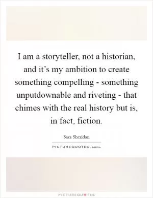 I am a storyteller, not a historian, and it’s my ambition to create something compelling - something unputdownable and riveting - that chimes with the real history but is, in fact, fiction Picture Quote #1