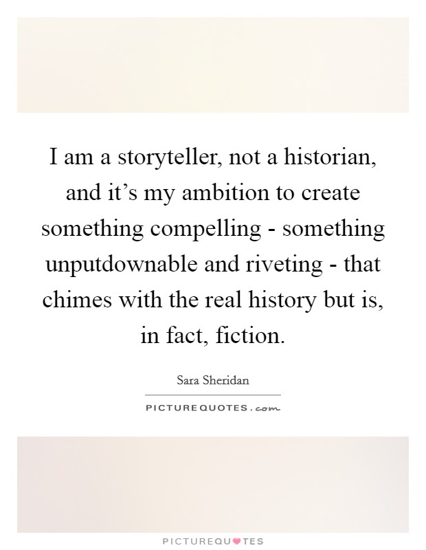 I am a storyteller, not a historian, and it's my ambition to create something compelling - something unputdownable and riveting - that chimes with the real history but is, in fact, fiction. Picture Quote #1