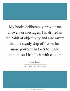 My books deliberately provide no answers or messages. I’m drilled in the habit of objectivity and also aware that the steady drip of fiction has more power than facts to shape opinion, so I handle it with caution Picture Quote #1