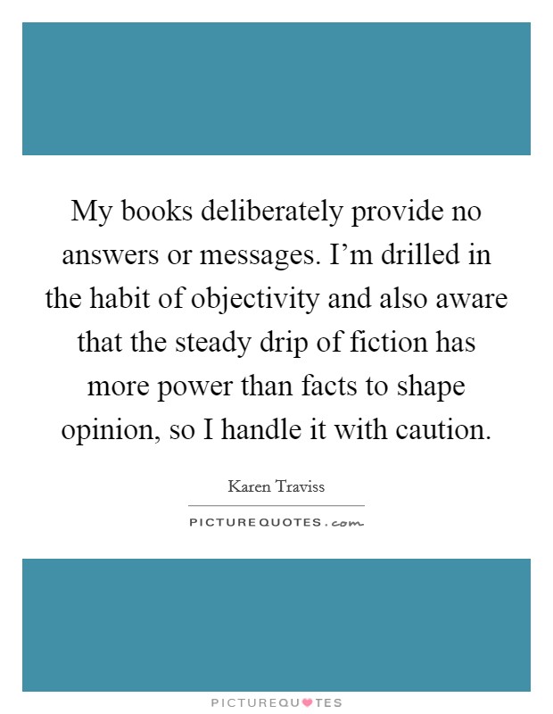 My books deliberately provide no answers or messages. I'm drilled in the habit of objectivity and also aware that the steady drip of fiction has more power than facts to shape opinion, so I handle it with caution. Picture Quote #1