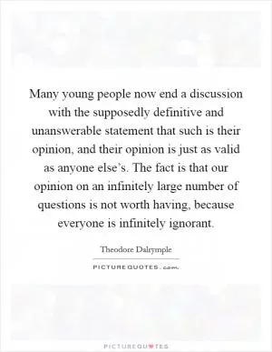 Many young people now end a discussion with the supposedly definitive and unanswerable statement that such is their opinion, and their opinion is just as valid as anyone else’s. The fact is that our opinion on an infinitely large number of questions is not worth having, because everyone is infinitely ignorant Picture Quote #1