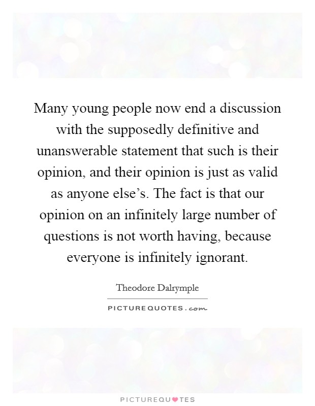 Many young people now end a discussion with the supposedly definitive and unanswerable statement that such is their opinion, and their opinion is just as valid as anyone else's. The fact is that our opinion on an infinitely large number of questions is not worth having, because everyone is infinitely ignorant. Picture Quote #1