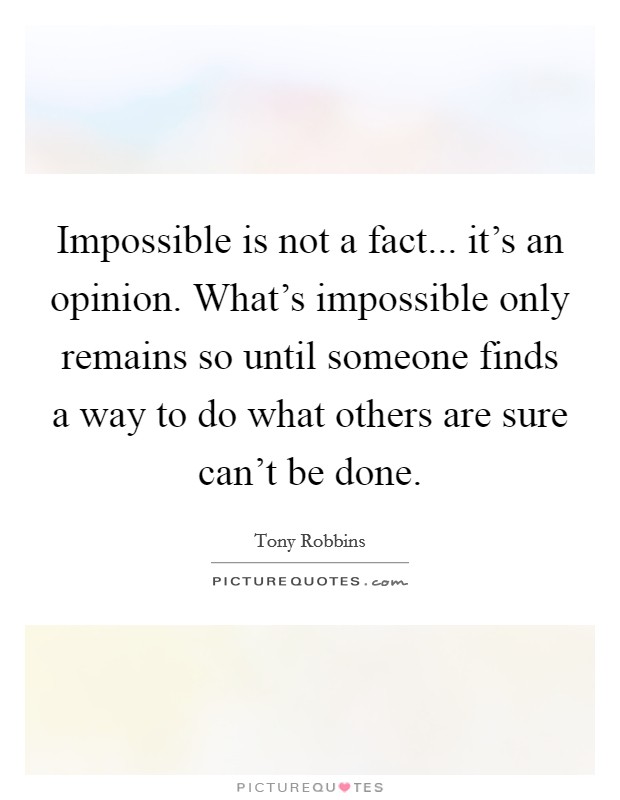 Impossible is not a fact... it's an opinion. What's impossible only remains so until someone finds a way to do what others are sure can't be done. Picture Quote #1