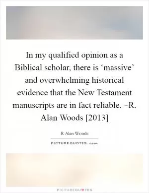 In my qualified opinion as a Biblical scholar, there is ‘massive’ and overwhelming historical evidence that the New Testament manuscripts are in fact reliable. ~R. Alan Woods [2013] Picture Quote #1