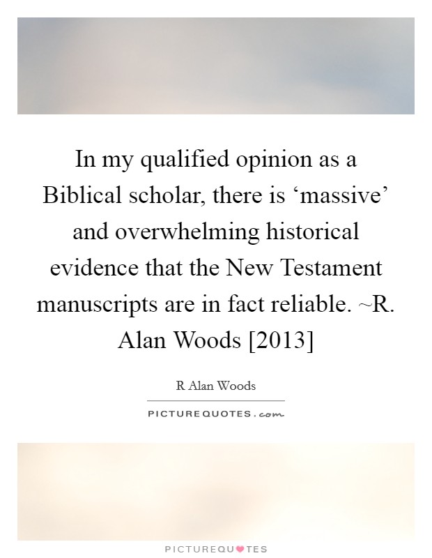 In my qualified opinion as a Biblical scholar, there is ‘massive' and overwhelming historical evidence that the New Testament manuscripts are in fact reliable. ~R. Alan Woods [2013] Picture Quote #1