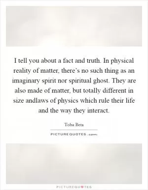 I tell you about a fact and truth. In physical reality of matter, there’s no such thing as an imaginary spirit nor spiritual ghost. They are also made of matter, but totally different in size andlaws of physics which rule their life and the way they interact Picture Quote #1