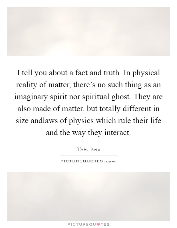 I tell you about a fact and truth. In physical reality of matter, there's no such thing as an imaginary spirit nor spiritual ghost. They are also made of matter, but totally different in size andlaws of physics which rule their life and the way they interact. Picture Quote #1