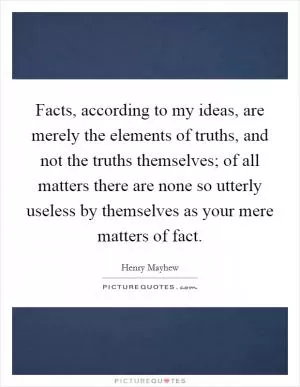 Facts, according to my ideas, are merely the elements of truths, and not the truths themselves; of all matters there are none so utterly useless by themselves as your mere matters of fact Picture Quote #1