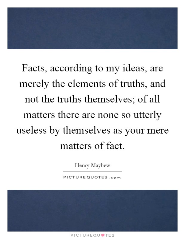 Facts, according to my ideas, are merely the elements of truths, and not the truths themselves; of all matters there are none so utterly useless by themselves as your mere matters of fact. Picture Quote #1