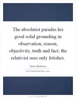 The absolutist parades his good solid grounding in observation, reason, objectivity, truth and fact; the relativist sees only fetishes Picture Quote #1