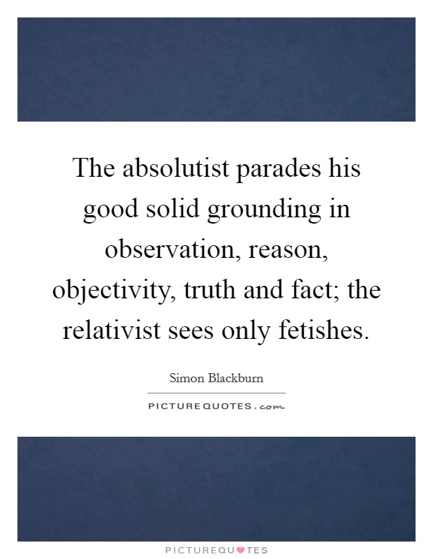 The absolutist parades his good solid grounding in observation, reason, objectivity, truth and fact; the relativist sees only fetishes. Picture Quote #1