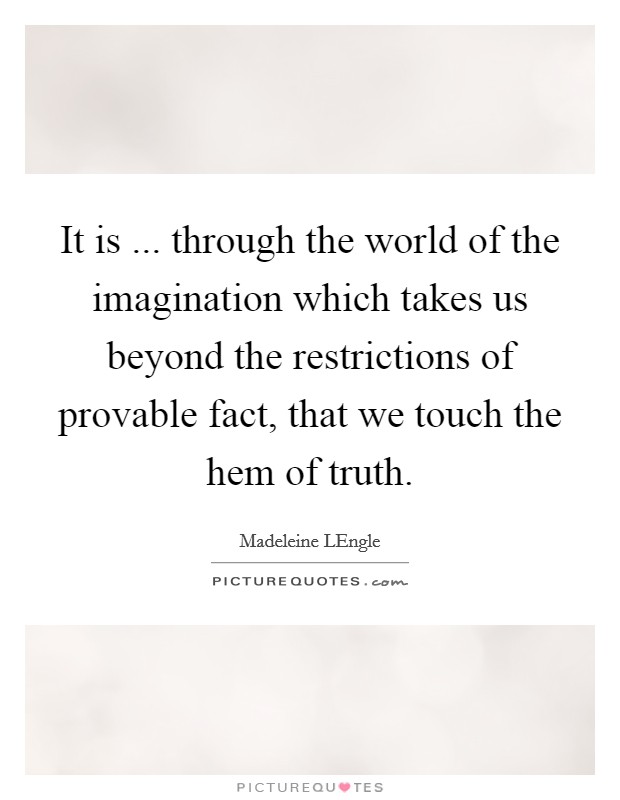 It is ... through the world of the imagination which takes us beyond the restrictions of provable fact, that we touch the hem of truth. Picture Quote #1