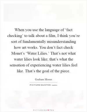 When you use the language of ‘fact checking’ to talk about a film, I think you’re sort of fundamentally misunderstanding how art works. You don’t fact check Monet’s ‘Water Lilies.’ That’s not what water lilies look like; that’s what the sensation of experiencing water lilies feel like. That’s the goal of the piece Picture Quote #1
