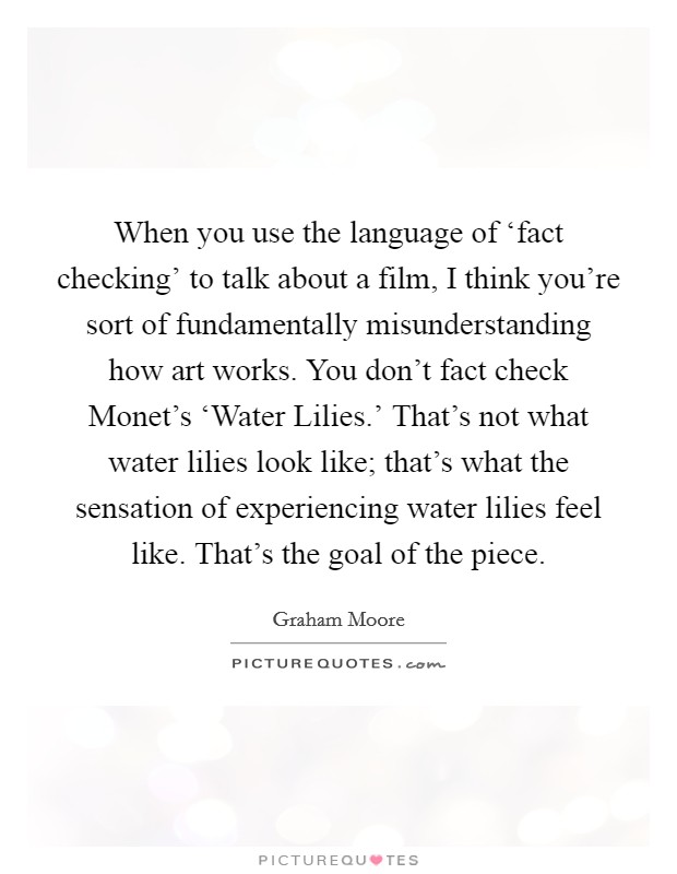 When you use the language of ‘fact checking' to talk about a film, I think you're sort of fundamentally misunderstanding how art works. You don't fact check Monet's ‘Water Lilies.' That's not what water lilies look like; that's what the sensation of experiencing water lilies feel like. That's the goal of the piece. Picture Quote #1