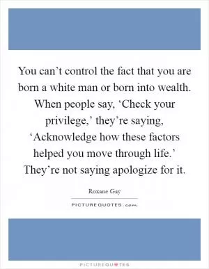 You can’t control the fact that you are born a white man or born into wealth. When people say, ‘Check your privilege,’ they’re saying, ‘Acknowledge how these factors helped you move through life.’ They’re not saying apologize for it Picture Quote #1
