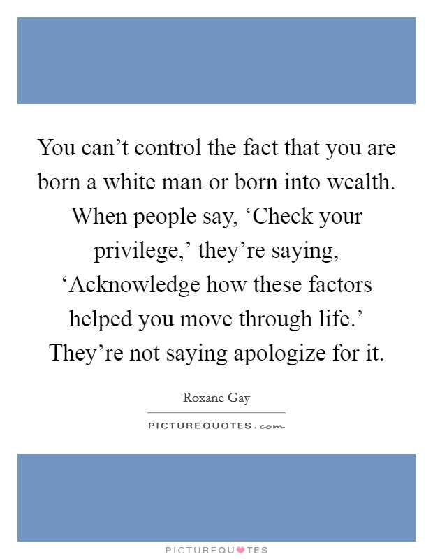 You can't control the fact that you are born a white man or born into wealth. When people say, ‘Check your privilege,' they're saying, ‘Acknowledge how these factors helped you move through life.' They're not saying apologize for it. Picture Quote #1