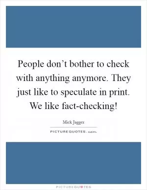People don’t bother to check with anything anymore. They just like to speculate in print. We like fact-checking! Picture Quote #1