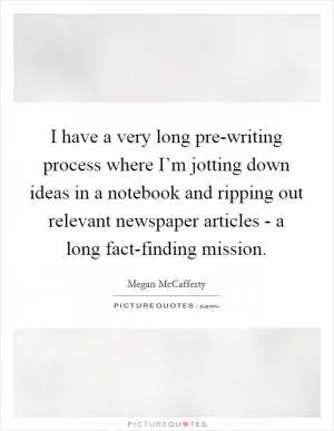 I have a very long pre-writing process where I’m jotting down ideas in a notebook and ripping out relevant newspaper articles - a long fact-finding mission Picture Quote #1