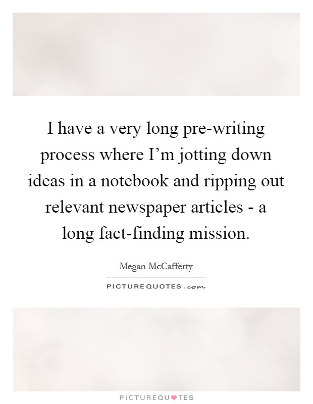 I have a very long pre-writing process where I'm jotting down ideas in a notebook and ripping out relevant newspaper articles - a long fact-finding mission. Picture Quote #1