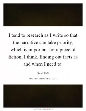 I tend to research as I write so that the narrative can take priority, which is important for a piece of fiction, I think, finding out facts as and when I need to Picture Quote #1