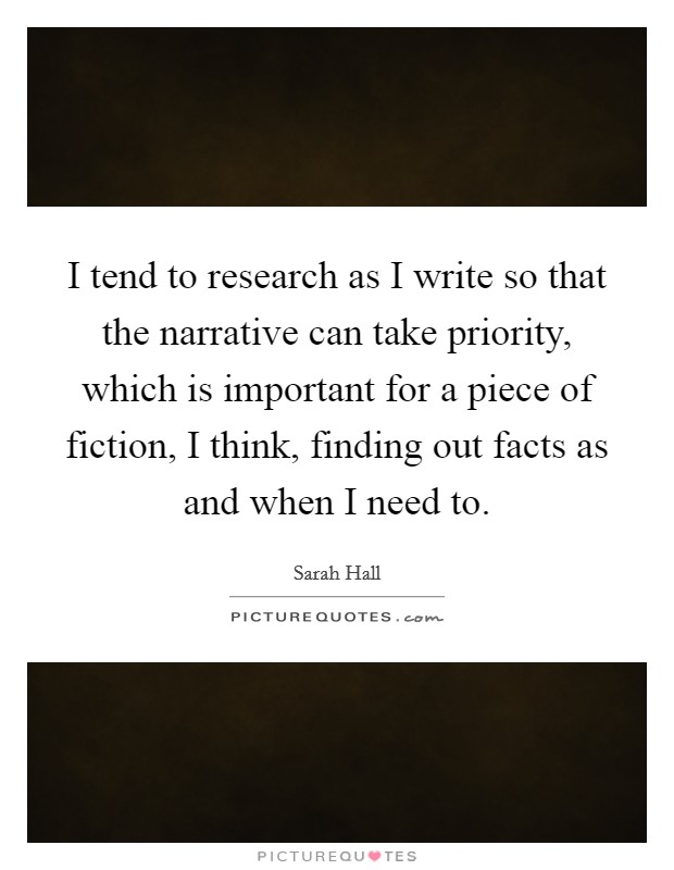 I tend to research as I write so that the narrative can take priority, which is important for a piece of fiction, I think, finding out facts as and when I need to. Picture Quote #1