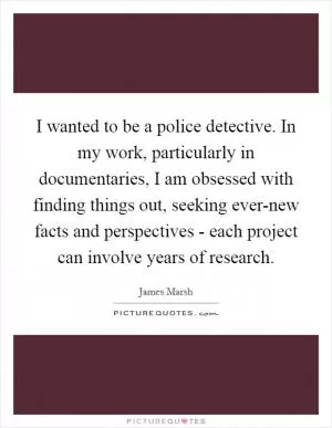 I wanted to be a police detective. In my work, particularly in documentaries, I am obsessed with finding things out, seeking ever-new facts and perspectives - each project can involve years of research Picture Quote #1