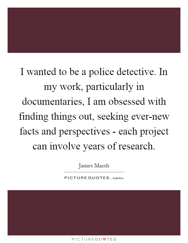 I wanted to be a police detective. In my work, particularly in documentaries, I am obsessed with finding things out, seeking ever-new facts and perspectives - each project can involve years of research. Picture Quote #1