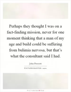 Perhaps they thought I was on a fact-finding mission, never for one moment thinking that a man of my age and build could be suffering from bulimia nervosa, but that’s what the consultant said I had Picture Quote #1