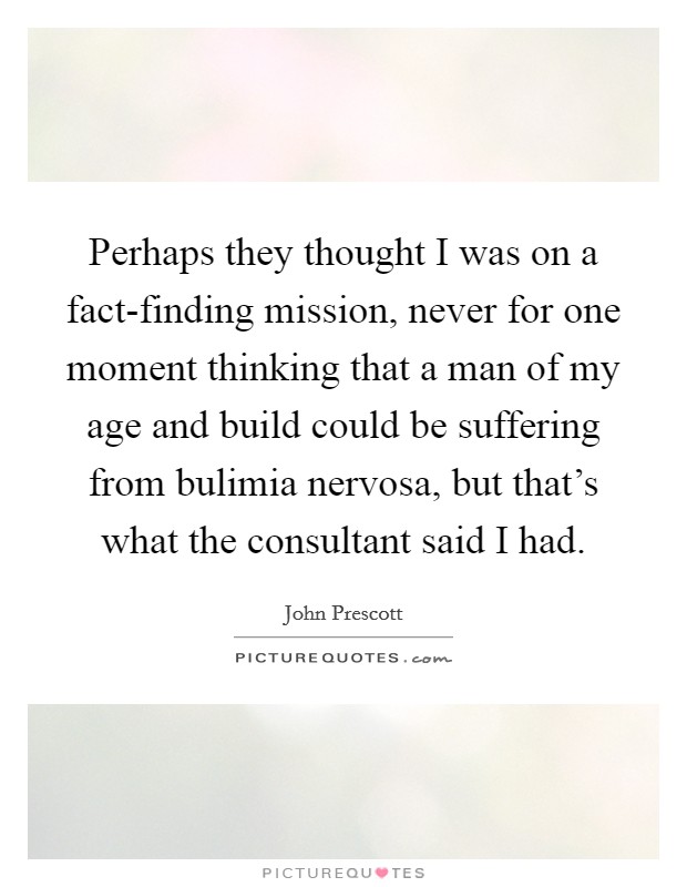 Perhaps they thought I was on a fact-finding mission, never for one moment thinking that a man of my age and build could be suffering from bulimia nervosa, but that's what the consultant said I had. Picture Quote #1
