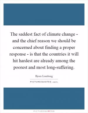 The saddest fact of climate change - and the chief reason we should be concerned about finding a proper response - is that the countries it will hit hardest are already among the poorest and most long-suffering Picture Quote #1