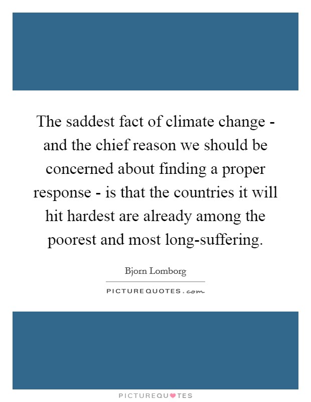 The saddest fact of climate change - and the chief reason we should be concerned about finding a proper response - is that the countries it will hit hardest are already among the poorest and most long-suffering. Picture Quote #1