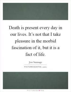 Death is present every day in our lives. It’s not that I take pleasure in the morbid fascination of it, but it is a fact of life Picture Quote #1