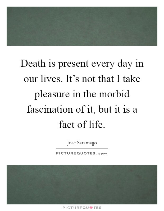 Death is present every day in our lives. It's not that I take pleasure in the morbid fascination of it, but it is a fact of life. Picture Quote #1