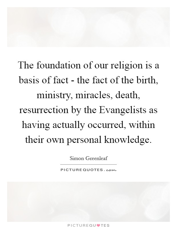 The foundation of our religion is a basis of fact - the fact of the birth, ministry, miracles, death, resurrection by the Evangelists as having actually occurred, within their own personal knowledge. Picture Quote #1